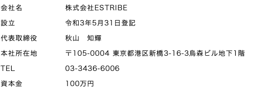 会社名 株式会社ESTRIBE、設立　令和3年5月31日登記、本社所在地　〒105-0004 東京都港区新橋3-16-3烏森ビル地下1階、TEL　03-3436-6006、資本金　100万円
